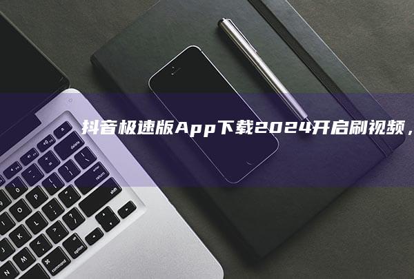 抖音极速版App下载2024：开启刷视频，赚红包之旅